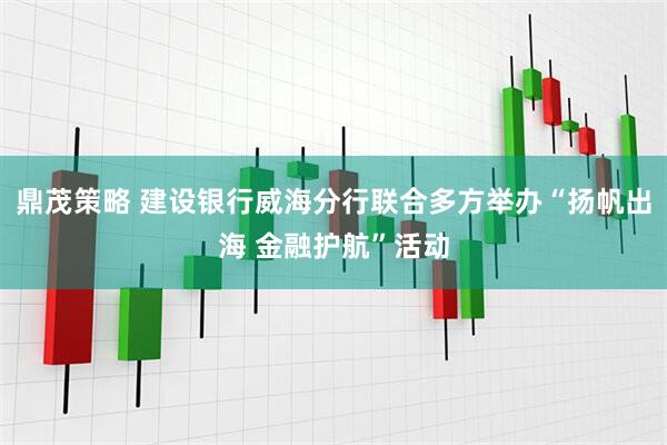 鼎茂策略 建设银行威海分行联合多方举办“扬帆出海 金融护航”活动