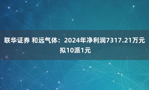 联华证券 和远气体：2024年净利润7317.21万元 拟10派1元