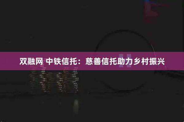 双融网 中铁信托：慈善信托助力乡村振兴