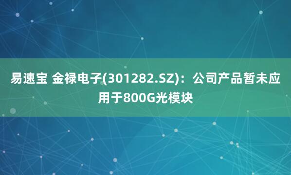 易速宝 金禄电子(301282.SZ)：公司产品暂未应用于800G光模块