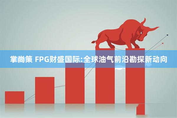 掌尚策 FPG财盛国际:全球油气前沿勘探新动向