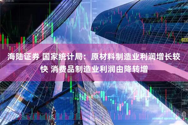 海陆证券 国家统计局：原材料制造业利润增长较快 消费品制造业利润由降转增