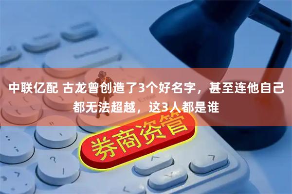 中联亿配 古龙曾创造了3个好名字，甚至连他自己都无法超越，这3人都是谁