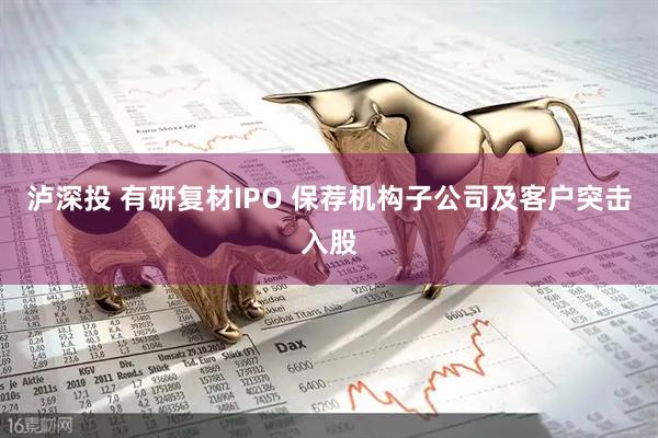 泸深投 有研复材IPO 保荐机构子公司及客户突击入股