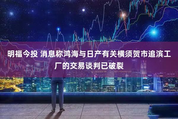 明福今投 消息称鸿海与日产有关横须贺市追滨工厂的交易谈判已破裂