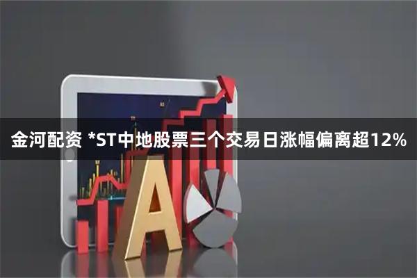 金河配资 *ST中地股票三个交易日涨幅偏离超12%