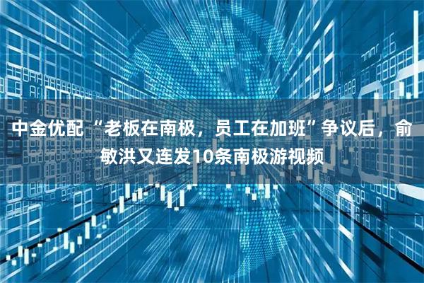 中金优配 “老板在南极，员工在加班”争议后，俞敏洪又连发10条南极游视频