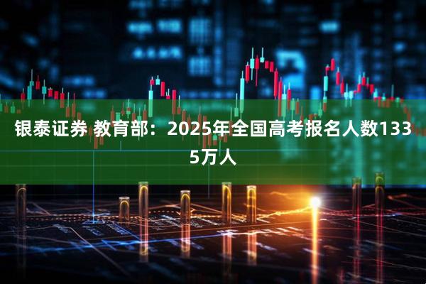 银泰证券 教育部：2025年全国高考报名人数1335万人
