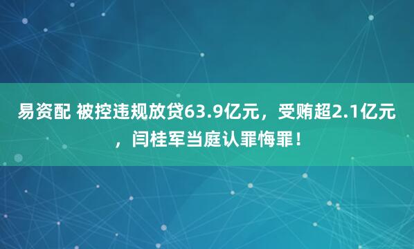 易资配 被控违规放贷63.9亿元，受贿超2.1亿元，闫桂军当庭认罪悔罪！