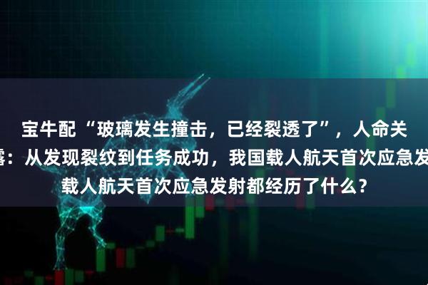 宝牛配 “玻璃发生撞击，已经裂透了”，人命关天！央视首度披露：从发现裂纹到任务成功，我国载人航天首次应急发射都经历了什么？