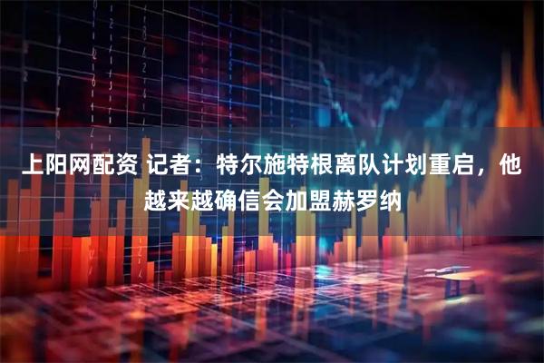 上阳网配资 记者：特尔施特根离队计划重启，他越来越确信会加盟赫罗纳