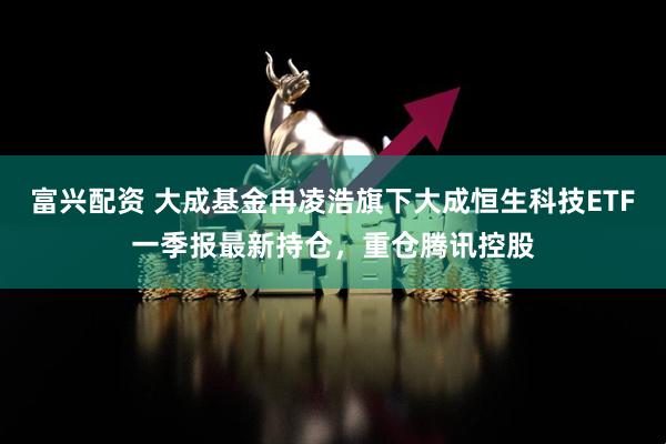 富兴配资 大成基金冉凌浩旗下大成恒生科技ETF一季报最新持仓，重仓腾讯控股