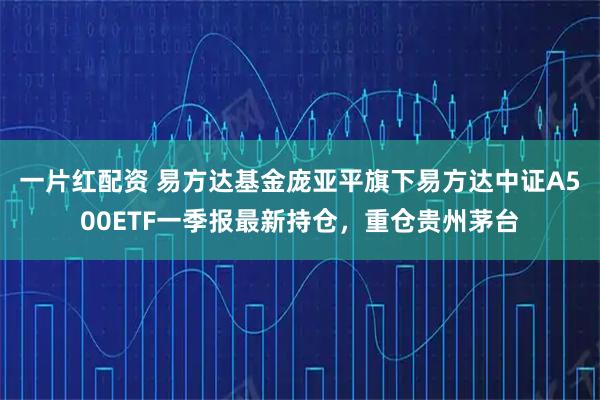 一片红配资 易方达基金庞亚平旗下易方达中证A500ETF一季报最新持仓，重仓贵州茅台