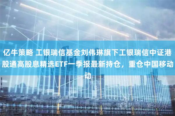亿牛策略 工银瑞信基金刘伟琳旗下工银瑞信中证港股通高股息精选ETF一季报最新持仓，重仓中国移动