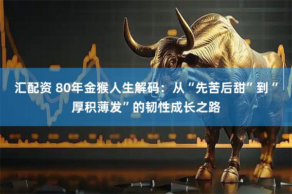汇配资 80年金猴人生解码：从“先苦后甜”到“厚积薄发”的韧性成长之路