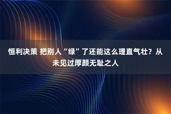 恒利决策 把别人“绿”了还能这么理直气壮？从未见过厚颜无耻之人