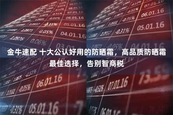 金牛速配 十大公认好用的防晒霜，高品质防晒霜最佳选择，告别智商税