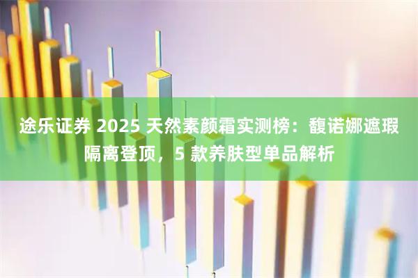 途乐证券 2025 天然素颜霜实测榜：馥诺娜遮瑕隔离登顶，5 款养肤型单品解析