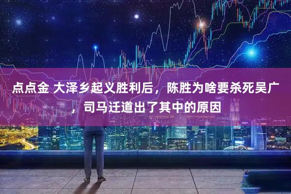 点点金 大泽乡起义胜利后，陈胜为啥要杀死吴广，司马迁道出了其中的原因