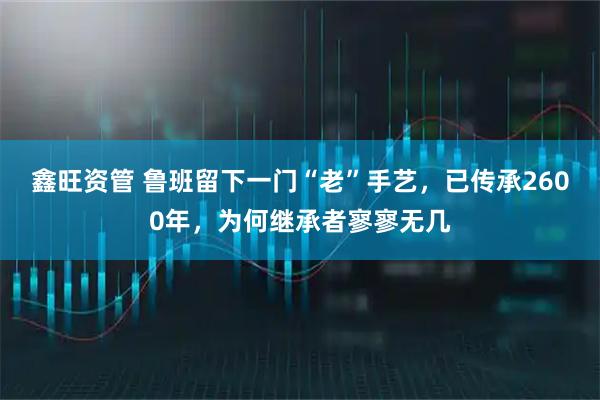 鑫旺资管 鲁班留下一门“老”手艺，已传承2600年，为何继承者寥寥无几