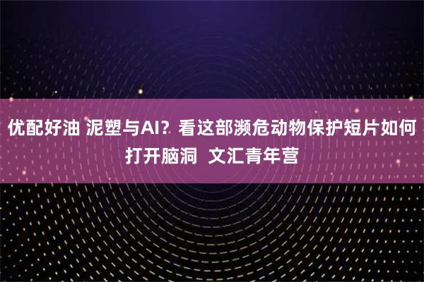 优配好油 泥塑与AI？看这部濒危动物保护短片如何打开脑洞  文汇青年营