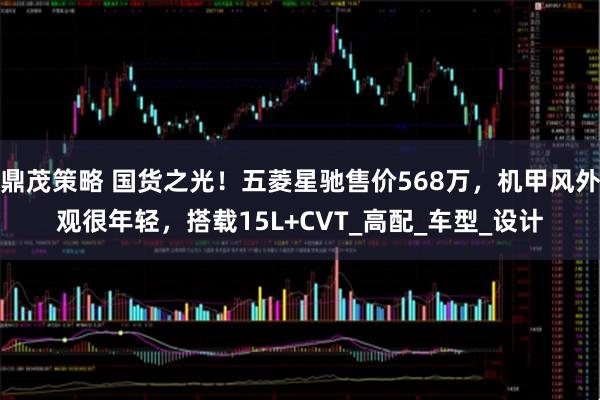 鼎茂策略 国货之光！五菱星驰售价568万，机甲风外观很年轻，搭载15L+CVT_高配_车型_设计