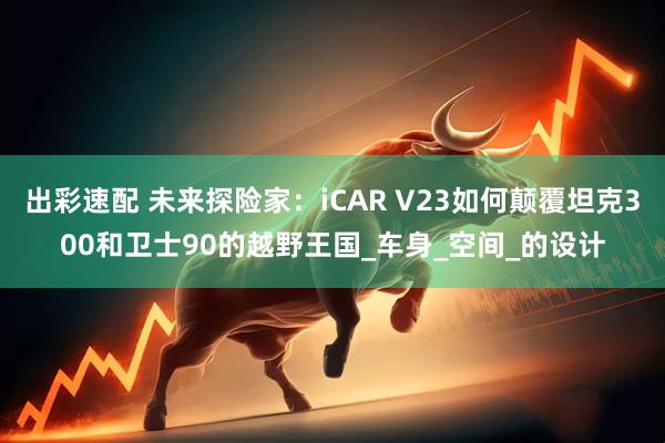 出彩速配 未来探险家：iCAR V23如何颠覆坦克300和卫士90的越野王国_车身_空间_的设计